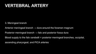 VERTEBRAL ARTERY
3. Meningeal branch
Anterior meningeal branch → dura around the foramen magnum
Posterior meningeal branch → falx and posterior fossa dura
Blood supply to the falx cerebelli = posterior meningeal branches, occipital,
ascending pharyngeal, and PICA arteries
 