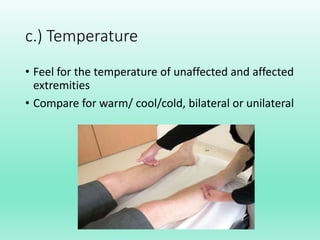 c.) Temperature
• Feel for the temperature of unaffected and affected
extremities
• Compare for warm/ cool/cold, bilateral or unilateral
 