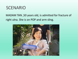 SCENARIO
MADAM TAN ,50 years old, is admitted for fracture of
right ulna. She is on POP and arm sling.
 