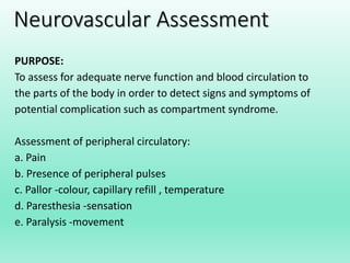 Neurovascular Assessment
PURPOSE:
To assess for adequate nerve function and blood circulation to
the parts of the body in order to detect signs and symptoms of
potential complication such as compartment syndrome.
Assessment of peripheral circulatory:
a. Pain
b. Presence of peripheral pulses
c. Pallor -colour, capillary refill , temperature
d. Paresthesia -sensation
e. Paralysis -movement
 