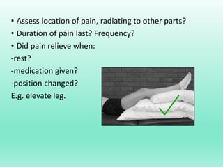 • Assess location of pain, radiating to other parts?
• Duration of pain last? Frequency?
• Did pain relieve when:
-rest?
-medication given?
-position changed?
E.g. elevate leg.
 
