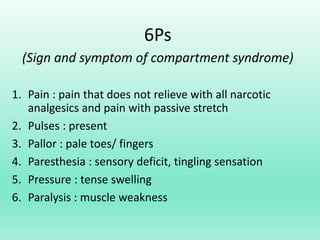 6Ps
(Sign and symptom of compartment syndrome)
1. Pain : pain that does not relieve with all narcotic
analgesics and pain with passive stretch
2. Pulses : present
3. Pallor : pale toes/ fingers
4. Paresthesia : sensory deficit, tingling sensation
5. Pressure : tense swelling
6. Paralysis : muscle weakness
 