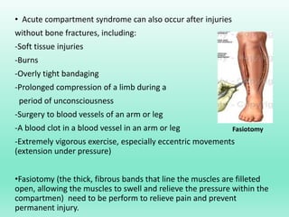 • Acute compartment syndrome can also occur after injuries
without bone fractures, including:
-Soft tissue injuries
-Burns
-Overly tight bandaging
-Prolonged compression of a limb during a
period of unconsciousness
-Surgery to blood vessels of an arm or leg
-A blood clot in a blood vessel in an arm or leg
-Extremely vigorous exercise, especially eccentric movements
(extension under pressure)
•Fasiotomy (the thick, fibrous bands that line the muscles are filleted
open, allowing the muscles to swell and relieve the pressure within the
compartmen) need to be perform to relieve pain and prevent
permanent injury.
Fasiotomy
 
