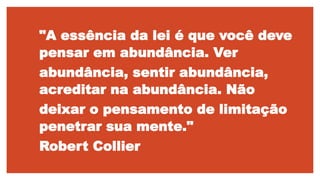 "A essência da lei é que você deve
pensar em abundância. Ver
abundância, sentir abundância,
acreditar na abundância. Não
deixar o pensamento de limitação
penetrar sua mente."
Robert Collier
 