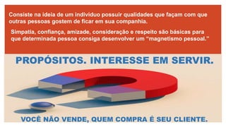 Consiste na ideia de um individuo possuir qualidades que façam com que
outras pessoas gostem de ficar em sua companhia.
Simpatia, confiança, amizade, consideração e respeito são básicas para
que determinada pessoa consiga desenvolver um “magnetismo pessoal.”
PROPÓSITOS. INTERESSE EM SERVIR.
VOCÊ NÃO VENDE, QUEM COMPRA É SEU CLIENTE.
 