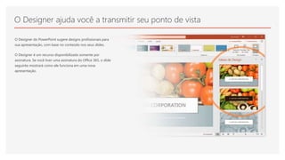 O Designer ajuda você a transmitir seu ponto de vista
O Designer do PowerPoint sugere designs profissionais para
sua apresentação, com base no conteúdo nos seus slides.
O Designer é um recurso disponibilizado somente por
assinatura. Se você tiver uma assinatura do Office 365, o slide
seguinte mostrará como ele funciona em uma nova
apresentação.
 