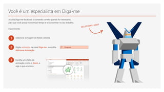 Você é um especialista em Diga-me
A caixa Diga-me localizará o comando correto quando for necessário,
para que você possa economizar tempo e se concentrar no seu trabalho.
Experimente:
1 Selecione a imagem do Robô à direita.
2 Digite animação na caixa Diga-me e escolha
Adicionar Animação.
3 Escolha um efeito de
animação, como o Zoom, e
veja o que acontece.
 
