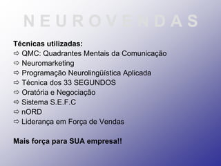 NEUROVENDAS
Técnicas utilizadas:
 QMC: Quadrantes Mentais da Comunicação
 Neuromarketing
 Programação Neurolingüística Aplicada
 Técnica dos 33 SEGUNDOS
 Oratória e Negociação
 Sistema S.E.F.C
 nORD
 Liderança em Força de Vendas

Mais força para SUA empresa!!
 