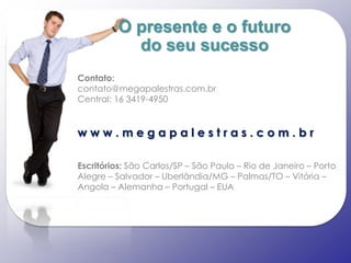 O presente e o futuro
           do seu sucesso
Contato:
contato@megapalestras.com.br
Central: 16 3419-4950


www.megapalestras.com.br

Escritórios: São Carlos/SP – São Paulo – Rio de Janeiro – Porto
Alegre – Salvador – Uberlândia/MG – Palmas/TO – Vitória –
Angola – Alemanha – Portugal – EUA
 