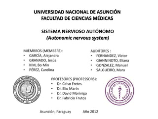 UNIVERSIDAD NACIONAL DE ASUNCIÓN
      FACULTAD DE CIENCIAS MÉDICAS

        SISTEMA NERVIOSO AUTÓNOMO
          (Autonomic nervous system)

MIEMBROS (MEMBERS):              AUDITORES :
• GARCÍA, Alejandra              • FERNANDEZ, Víctor
• GRANADO, Jesús                 • GIANNINOTO, Eliana
• KIM, Bo Min                    • GONZALEZ, Manuel
• PÉREZ, Carolina                • SALGUEIRO, Mara

             PROFESORES (PROFESSORS):
             • Dr. Celso Fretes
             • Dr. Elio Marín
             • Dr. David Morínigo
             • Dr. Fabricio Frutos


       Asunción, Paraguay    Año 2012
 