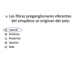 6.   Las fibras preganglionares eferentes
      del simpático se originan del asta:

a)   Lateral
b)   Anterior
c)   Posterior
d)   Ventral
e)   Nda
 