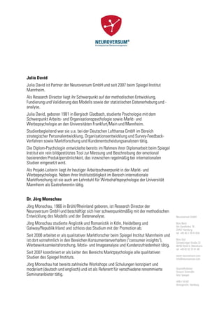 Julia David
Julia David ist Partner der Neuroversum GmbH und seit 2007 beim Spiegel Institut
Mannheim.
Als Research Director liegt ihr Schwerpunkt auf der methodischen Entwicklung,
Fundierung und Validierung des Modells sowie der statistischen Datenerhebung und -
analyse.
Julia David, geboren 1981 in Bergisch Gladbach, studierte Psychologie mit dem
Schwerpunkt Arbeits- und Organisationspsychologie sowie Markt- und
Werbepsychologie an den Universitäten Frankfurt/Main und Mannheim.
Studienbegleitend war sie u.a. bei der Deutschen Lufthansa GmbH im Bereich
strategischer Personalentwicklung, Organisationsentwicklung und Survey-Feedback-
Verfahren sowie Marktforschung und Kundenentscheidungsanalysen tätig.
Die Diplom-Psychologin entwickelte bereits im Rahmen ihrer Diplomarbeit beim Spiegel
Institut ein rein bildgestütztes Tool zur Messung und Beschreibung der emotional
basierenden Produktpersönlichkeit, das inzwischen regelmäßig bei internationalen
Studien eingesetzt wird.
Als Projekt-Leiterin liegt ihr heutiger Arbeitsschwerpunkt in der Markt- und
Werbepsychologie. Neben ihrer Institutstätigkeit im Bereich internationale
Marktforschung ist sie auch am Lehrstuhl für Wirtschaftspsychologie der Universität
Mannheim als Gastreferentin tätig.


Dr. Jörg Monschau
Jörg Monschau, 1966 in Brühl/Rheinland geboren, ist Research Director der
Neuroversum GmbH und beschäftigt sich hier schwerpunktmäßig mit der methodischen
Entwicklung des Modells und der Datenanalyse.                                             Neuroversum GmbH

Jörg Monschau studierte Anglistik und Romanistik in Köln, Heidelberg und                  Büro Nord
                                                                                          Am Sandtorkai 76
Galway/Republik Irland und schloss das Studium mit der Promotion ab.                      20457 Hamburg
                                                                                          tel +49 40 3 76 81-654
Seit 2000 arbeitet er als qualitativer Marktforscher beim Spiegel Institut Mannheim und
ist dort vornehmlich in den Bereichen Konsumentenverhalten ("consumer insights"),         Büro Süd
                                                                                          Schwetzinger Straße 32
Werbewirksamkeitsforschung, Motiv- und Imageanalyse und Kundenzufriedenheit tätig.        68782 Brühl b. Mannheim
                                                                                          tel +49 62 02 70 41-88
Seit 2007 koordiniert er als Leiter des Bereichs Marktpsychologie alle qualitativen
                                                                                          www.neuroversum.com
Studien des Spiegel Instituts.                                                            info@neuroversum.com

Jörg Monschau hat bereits zahlreiche Workshops und Schulungen konzipiert und
moderiert (deutsch und englisch) und ist als Referent für verschiedene renommierte        Geschäftsführer:
                                                                                          Vincent Schmidlin
Seminaranbieter tätig.                                                                    Götz Spiegel

                                                                                          HRB 116182
                                                                                          Amtsgericht: Hamburg
 