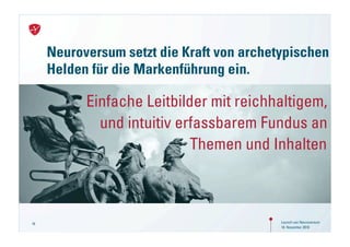 Neuroversum setzt die Kraft von archetypischen
     Helden für die Markenführung ein.

           Einfache Leitbilder mit reichhaltigem,
             und intuitiv erfassbarem Fundus an
                            Themen und Inhalten



16                                         Launch von Neuroversum
                                           18. November 2010
 