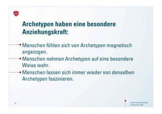 Archetypen haben eine besondere
     Anziehungskraft:
     Menschen fühlen sich von Archetypen magnetisch
     angezogen.
     Menschen nehmen Archetypen auf eine besondere
     Weise wahr.
     Menschen lassen sich immer wieder von denselben
     Archetypen faszinieren.



37                                                Launch von Neuroversum
                                                  18. November 2010
 