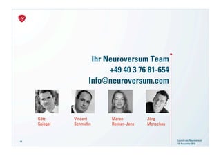 Ihr Neuroversum Team
                            +49 40 3 76 81-654
                      Info@neuroversum.com



     Götz      Vincent      Maren         Jörg
     Spiegel   Schmidlin    Renken-Jens   Monschau



66                                                   Launch von Neuroversum
                                                     18. November 2010
 