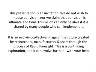 11
This presentation is an invitation. We do not wish to
impose our vision, nor we claim that our vision is
ultimate and final. This vision can only be alive if it is
shared by many people who can implement it.
It is an evolving collective image of the future created
by researchers, manufacturers & users through the
process of Rapid Foresight. This is a continuing
exploration, and it can evolve further - with your help.
 