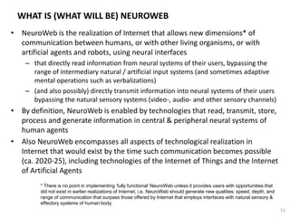WHAT IS (WHAT WILL BE) NEUROWEB
• NeuroWeb is the realization of Internet that allows new dimensions* of
communication between humans, or with other living organisms, or with
artificial agents and robots, using neural interfaces
– that directly read information from neural systems of their users, bypassing the
range of intermediary natural / artificial input systems (and sometimes adaptive
mental operations such as verbalizations)
– (and also possibly) directly transmit information into neural systems of their users
bypassing the natural sensory systems (video-, audio- and other sensory channels)
• By definition, NeuroWeb is enabled by technologies that read, transmit, store,
process and generate information in central & peripheral neural systems of
human agents
• Also NeuroWeb encompasses all aspects of technological realization in
Internet that would exist by the time such communication becomes possible
(ca. 2020-25), including technologies of the Internet of Things and the Internet
of Artificial Agents
* There is no point in implementing ‘fully functional’ NeuroWeb unless it provides users with opportunities that
did not exist in earlier realizations of Internet, i.e. NeuroWeb should generate new qualities: speed, depth, and
range of communication that surpass those offered by Internet that employs interfaces with natural sensory &
effectory systems of human body.
13
 