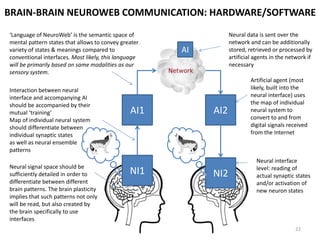 NEUROWEB ACCESS: POSSIBLE NEURAL INTERFACE SOLUTIONS*
NeuroWeb requires
high-precision
inexpensive
neurointerfaces that
can be tolerated and
used by the majority
of population (i.e.
minimal cultural
barriers to its use)



Non-invasive: low precision of neuron reading. Higher precision
requires special preparation (e.g. contact gel & skull shaving).
Suitable for basic manipulations (e.g. arcade gameplay) but not
for complex tasks.
Product examples: Emotiv, NeuroSky
Invasive implants: high precision of neuron reading. Electrodes or
optogenetic implants would allow induction of neuron states (not
only reading but also transfer of information). High cultural
resistance – most people reject the idea of implantation.
Product examples: medical applications (e.g. prosthetics control)
Invasive microimplants: high precision of neuron reading. Lower
chance of cultural resistance (implanted through injection, not
brain surgery, and not visible, which is more acceptable).
Product examples: ‘neural dust’ (no real product exists yet)
Non-invasive combinations: low precision neural interfaces +
additional body interfaces (wearables, body motion tracking, eye
tracking). Multiple channels compensate imprecision of neural
interfaces. Can work as an intermediary solution for NeuroWeb.
Product examples: no integrated products exist yet (elements of
technology available in the market: Kinect for motion tracking,
Tobii in eye tracking, Emotiv in neural interfaces, various wearable
solutions)
*Here we list only
feasible solutions that
already exist in various
design stages
22
 