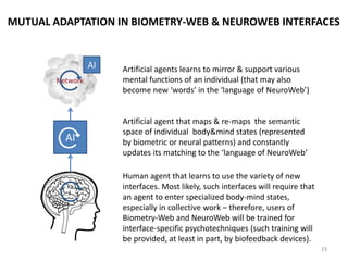 BRAIN-BRAIN NEUROWEB COMMUNICATION: HARDWARE/SOFTWARE
AI1 AI2
NI1 NI2
Neural interface
level: reading of
actual synaptic states
and/or activation of
new neuron states
Artificial agent (most
likely, built into the
neural interface) uses
the map of individual
neural system to
convert to and from
digital signals received
from the Internet
Neural data is sent over the
network and can be additionally
stored, retrieved or processed by
artificial agents in the network if
necessary
‘Language of NeuroWeb’ is the semantic space of
mental pattern states that allows to convey greater
variety of states & meanings compared to
conventional interfaces. Most likely, this language
will be primarily based on same modalities as our
sensory system.
Neural signal space should be
sufficiently detailed in order to
differentiate between different
brain patterns. The brain plasticity
implies that such patterns not only
will be read, but also created by
the brain specifically to use
interfaces
Interaction between neural
interface and accompanying AI
should be accompanied by their
mutual ‘training’
Map of individual neural system
should differentiate between
individual synaptic states
as well as neural ensemble
patterns
23
AI
 