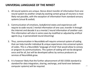 MUTUAL ADAPTATION IN BIOMETRY-WEB & NEUROWEB INTERFACES
24
Artificial agents learns to mirror & support various
mental functions of an individual (that may also
become new ‘words’ in the ‘language of NeuroWeb’)
Artificial agent that maps & re-maps the semantic
space of individual body&mind states (represented
by biometric or neural patterns) and constantly
updates its matching to the ‘language of NeuroWeb’
Human agent that learns to use the variety of new
interfaces. Most likely, such interfaces will require that
an agent to enter specialized body-mind states,
especially in collective work – therefore, users of
Biometry-Web and NeuroWeb will be trained for
interface-specific psychotechniques (such training will
be provided, at least in part, by biofeedback devices).
AI
AI
 