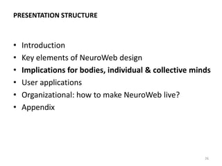 BEYOND HARD TECHNOLOGIES: DESIGNING HUMAN
PROTOCOLS FOR NEUROWEB
2014 2020 2030 2040
Biometry-Web (pre-
NeuroWeb) [2014-24]
Rise of NeuroWeb
[2025-35]
Fully-fledged NeuroWeb
[2035+]
26
Developing ‘hard technologies’ of NeuroWeb:
network, BCIs, Ais, data protocols
Ultrafast learning technologies:
precursor for efficient exocortex use
‘Blue Mind’: BigData digital models
of mental processes
Studies of productive body-mind
states for collective intelligence
Digital & pharmaceutical control over
transition to productive body-mind states
Explication of tools & protocols for
control & directing of collective
intelligence processes
Collective intelligence in NeuroWeb: from
NeuroWeb-collectives to
‘mind forests’ (stable collective minds)
‘NeuroWeb language’: communication
protocols based on BigLiveData digital
models of mental processes
Experiments with
exocortex
Direct connection
exocortex-neurocortex
 