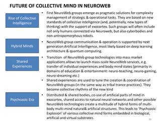 FUTURE OF INDIVIDUAL MIND IN NEUROWEB
30
Rise of Avatars
• BigLiveData models of individual activities (created for neuromarketing
purposes) will transform into artificial agents that will support daily
routine activities of individuals (i.e. digital copies of particular
behavioral patterns replicated by articifical agents). Players which can
provide such agents will be BigData operators like Google or Facebook.
Doors of
Perception
• As more routine functions will be transferred to such agents, the
demand for unique skills & abilities increases. Productive use of special
states of consciousness will be among the primary ways to find the
personal uniqueness.
• Special states of consciousness can also help productive work in
NeuroWeb (getting sufficiently ‘transparent’ mind to interact with
other individuals & groups in NeuroWeb). NeuroWeb ‘driving license’
will require the basic control over such states of consciousness.
Blurred Mind
Boundaries
• Agents develop into quasi-independent sub-personalities of an
individual that can act on his/her behalf. Ultra-fast learning tools are
used to synchronize between these agents and an individual (over time
these tools will evolve into direct download from exo-cortex to neuro-
cortex). As every individual becomes a cloud of natural & digital sub-
personalities, the boundaries of the individual mind dissolve.
• Mind becomes gradually independent from specific natural & artificial
embodiments, and starts to fluctuate in the Net between multiple
collective minds. (Individual mind becomes a ‘spot’ in NeuroWeb)
 