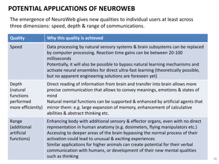 ETHICAL DIMENSION OF NEUROWEB
Elements of future ethics:
• ‘open-source’ ethics: (interiorized ethics that was tacitly translated
through cultural norms will be replaced by) exteriorized and
transparent set of community- and context-specific behavioral rules
that are supported by quantitative evaluation systems: e.g. gamified
bonus systems and achievement badges, new currencies (game
currencies, local currencies, creative currencies etc.)
• quest for authenticity: ‘total transparency’ of human societies (hence
the requirement for authentic & sincere behavior) will become the
ground for establishment of new ethical foundations within human
social groups
• ‘living ethics’: people that embed higher ethical qualities can help
direct induction of these qualities in groups, collectives & communities
through Neuroweb protocols
• rise of Humanity: the Humanity as a whole will rise as the new subject
of action by means of Neuroweb. Rights and qualities of this subject
are unclear, but its actions will be evident 36
 