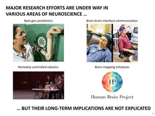 MAJOR RESEARCH EFFORTS ARE UNDER WAY IN
VARIOUS AREAS OF NEUROSCIENCE …
Next gen prosthetics Brain-brain interface communication
Brain mapping initiatives
… BUT THEIR LONG-TERM IMPLICATIONS ARE NOT EXPLICATED
Remotely controlled robotics
4
 