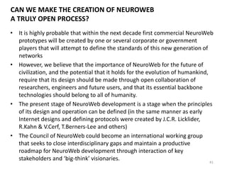 TWO KEY USER GROUPS DURING EARLY YEARS OF NEUROWEB
41
Organizational Individual
Customers
Industry Government Entertainment Education
• operational control
over complex
technical systems
(collective
dispatching) [plants,
city services,
spaceships etc.]
• development of
complex
architectural /
engineering
solutions (esp. early
stages of design)
• military & emergency
applications (special
task combat force,
emergency operation
centers etc.)
• collective control
over government
functions (e.g.
collective intelligence
for government
decision making)
• personalization of
experiences
(neuromarketing)
• enhanced games &
movies (‘Sensoriums’)
• shared experiences &
states of mind (incl.
neuro-dreaming)
• neurogaming &
neurosports
• NeuroWeb groups for
massive multiuser
online gaming
• direct control over
learning efficiency,
engagement etc.
• learning of body-
mind state control
• group therapy &
personal
transformation in
NeuroWeb
‘psychodrama
worlds’
• ultra-fast learning
in NeuroWeb
Beyond individual applications,
NeuroWeb will be intensively
used to work with various forms
of collective intelligence
 