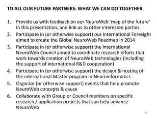 THE TECHNOLOGY-FOCUSED CORE OF THE COUNCIL
SHOULD BE SUPPORTED BY USER APPLICATION DESIGNERS
& ‘BIG THINK’ VISIONARIES
Core of the Council:
Neurophysiologists & Engineers
• Neurophysiologists, BCI and
biodeedback systems
developers
• Cognitive scientists &
psychologists
• Collective Intelligence experts
• Artificial Intelligence specialists,
semantic web , semantics and
linguistic technology specialists
• Network protocol developers,
programmers and engeneers
Future application co-designers
• Healthcare
• Wellness Industry
• Psychotherapy
• Education &
Child Development
• Media & Entertainment
45
‘BigThink’ experts
• Futurology
• Big History & evolutionary
thinkers
• System & complexity thinkers
 