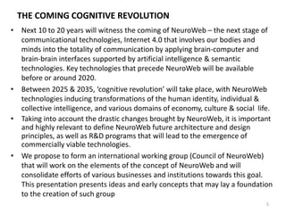 THE COMING COGNITIVE REVOLUTION
• Next 10 to 20 years will witness the coming of NeuroWeb – the next stage of
communicational technologies, Internet 4.0 that involves our bodies and
minds into the totality of communication by applying brain-computer and
brain-brain interfaces supported by artificial intelligence & semantic
technologies. Key technologies that precede NeuroWeb will be available
before or around 2020.
• Between 2025 & 2035, ‘cognitive revolution’ will take place, with NeuroWeb
technologies inducing transformations of the human identity, individual &
collective intelligence, and various domains of economy, culture & social life.
• Taking into account the drastic changes brought by NeuroWeb, it is important
and highly relevant to define NeuroWeb future architecture and design
principles, as well as R&D programs that will lead to the emergence of
commercially viable technologies.
• We propose to form an international working group (Council of NeuroWeb)
that will work on the elements of the concept of NeuroWeb and will
consolidate efforts of various businesses and institutions towards this goal.
This presentation presents ideas and early concepts that may lay a foundation
to the creation of such group
5
 