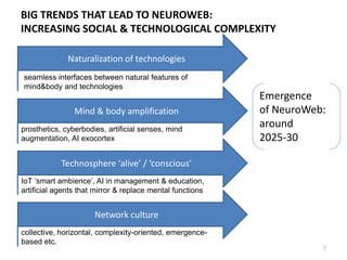 WHAT WILL THIS NEUROWEB REALITY LOOK LIKE?
7
AROUND 2020 AROUND 2030 AROUND 2040
• Biometric wearables become
commonplace. Biometry-
related data actively
employed in healthcare and
behavior-related games
• Neuromarketing maintains
digital models of individual
behavior through BigLiveData
• Biometry enters education:
biometry-adjusted learning,
body-mind states learning
• Neurally controlled
prosthetics becomes
widespread
• Experiments on first groups
connected by neural
interfaces
• Semantic web solutions
• Human-computer interfaces
based on natural verbal &
non-verbal interactions
• First wave of NeuroWeb
solutions in the market
• Dementia, epilepsy and
other brain disorders largely
eliminated
• Artificial agents actively used
to support thinking & acting
• Personalized smart-drugs
• Personalized computer-
aided lifelong learning
dominates education
• Special-state-of-
consciousness training for
productive NeuroWeb use
• Domestic robotics & IoT
become commonplace
• Widespread realistic virtual
worlds & augmented reality
• NeuroWeb takes 40-50%
human Internet
connection
• Organizations and
networks rebuilt around
NeuroWeb solutions
• NeuroWeb based
entertainment &
education
• Personal human-level
Artificial Intelligence
supporting daily routines
becomes widespread
 