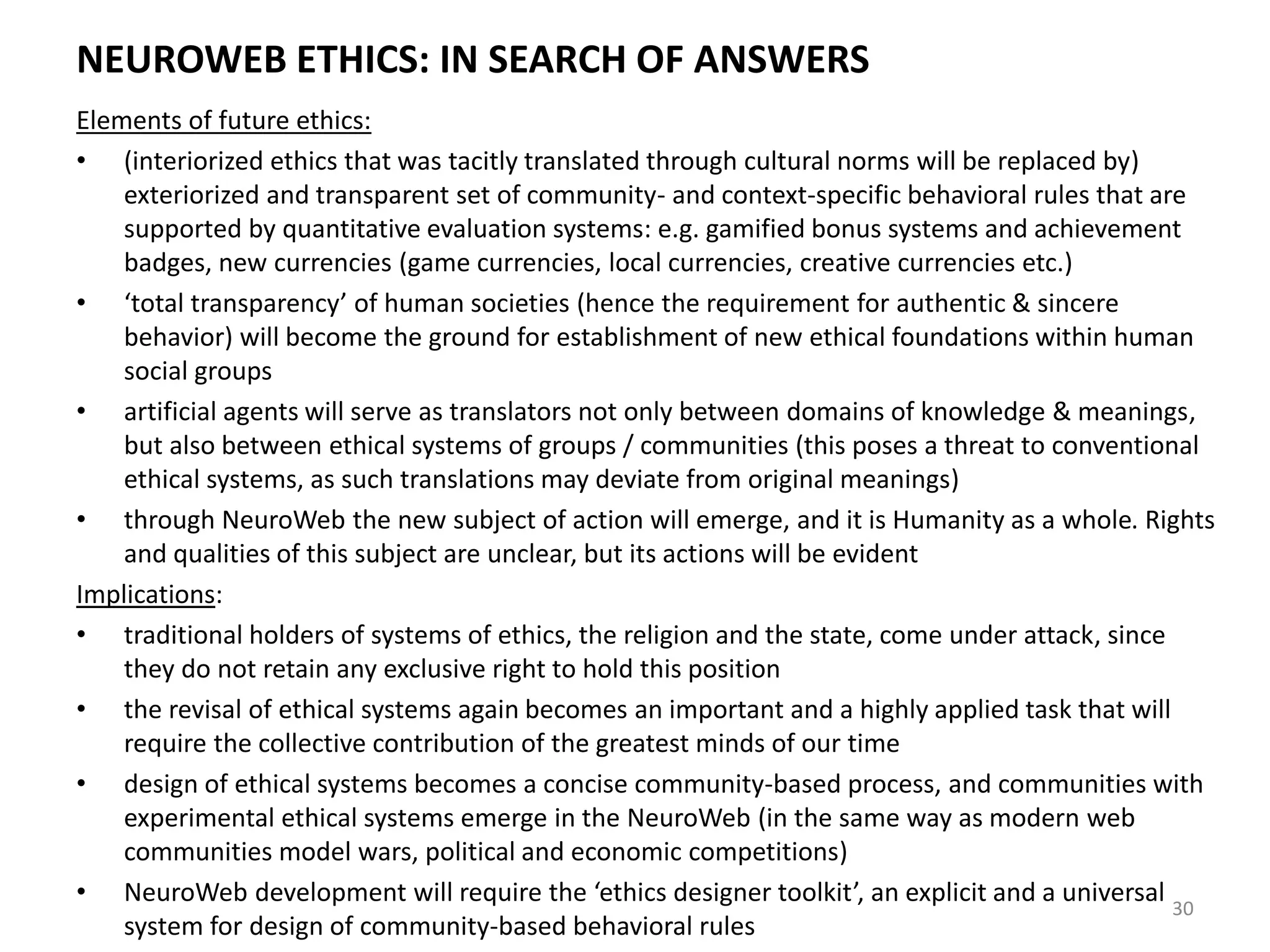 NEUROWEB ETHICS: IN SEARCH OF ANSWERS
Elements of future ethics:
• (interiorized ethics that was tacitly translated through cultural norms will be replaced by)
exteriorized and transparent set of community- and context-specific behavioral rules that are
supported by quantitative evaluation systems: e.g. gamified bonus systems and achievement
badges, new currencies (game currencies, local currencies, creative currencies etc.)
• ‘total transparency’ of human societies (hence the requirement for authentic & sincere
behavior) will become the ground for establishment of new ethical foundations within human
social groups
• artificial agents will serve as translators not only between domains of knowledge & meanings,
but also between ethical systems of groups / communities (this poses a threat to conventional
ethical systems, as such translations may deviate from original meanings)
• through NeuroWeb the new subject of action will emerge, and it is Humanity as a whole. Rights
and qualities of this subject are unclear, but its actions will be evident
Implications:
• traditional holders of systems of ethics, the religion and the state, come under attack, since
they do not retain any exclusive right to hold this position
• the revisal of ethical systems again becomes an important and a highly applied task that will
require the collective contribution of the greatest minds of our time
• design of ethical systems becomes a concise community-based process, and communities with
experimental ethical systems emerge in the NeuroWeb (in the same way as modern web
communities model wars, political and economic competitions)
• NeuroWeb development will require the ‘ethics designer toolkit’, an explicit and a universal
system for design of community-based behavioral rules
30
 