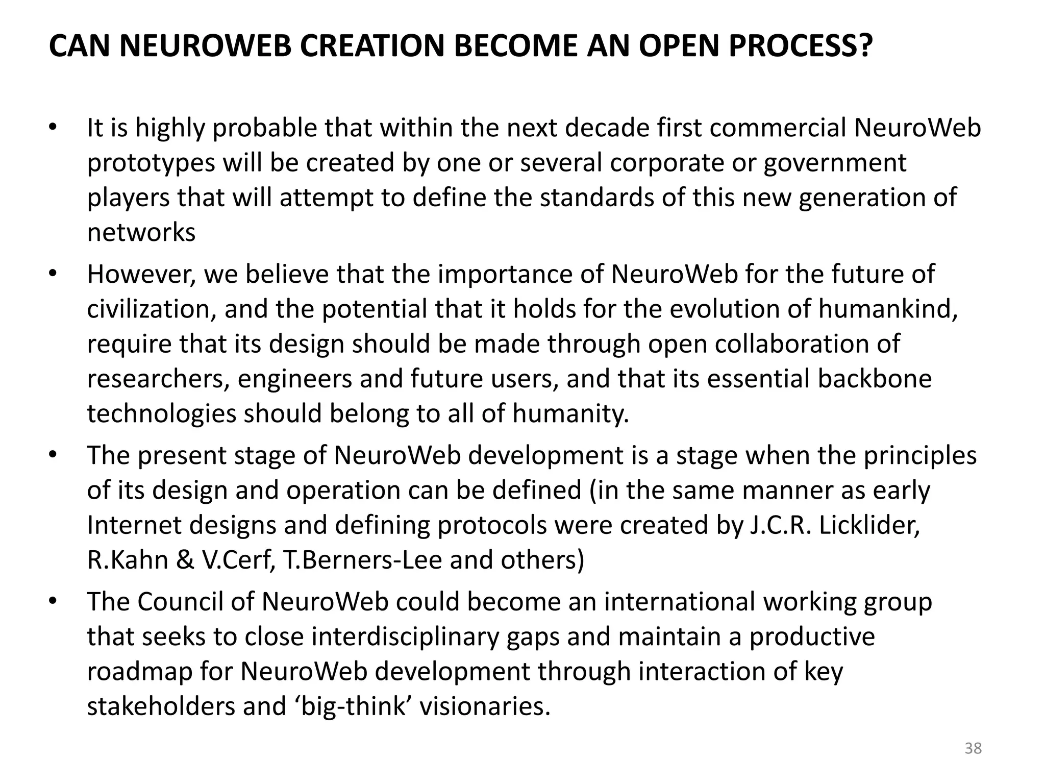 CAN NEUROWEB CREATION BECOME AN OPEN PROCESS?
• It is highly probable that within the next decade first commercial NeuroWeb
prototypes will be created by one or several corporate or government
players that will attempt to define the standards of this new generation of
networks
• However, we believe that the importance of NeuroWeb for the future of
civilization, and the potential that it holds for the evolution of humankind,
require that its design should be made through open collaboration of
researchers, engineers and future users, and that its essential backbone
technologies should belong to all of humanity.
• The present stage of NeuroWeb development is a stage when the principles
of its design and operation can be defined (in the same manner as early
Internet designs and defining protocols were created by J.C.R. Licklider,
R.Kahn & V.Cerf, T.Berners-Lee and others)
• The Council of NeuroWeb could become an international working group
that seeks to close interdisciplinary gaps and maintain a productive
roadmap for NeuroWeb development through interaction of key
stakeholders and ‘big-think’ visionaries.
38
 