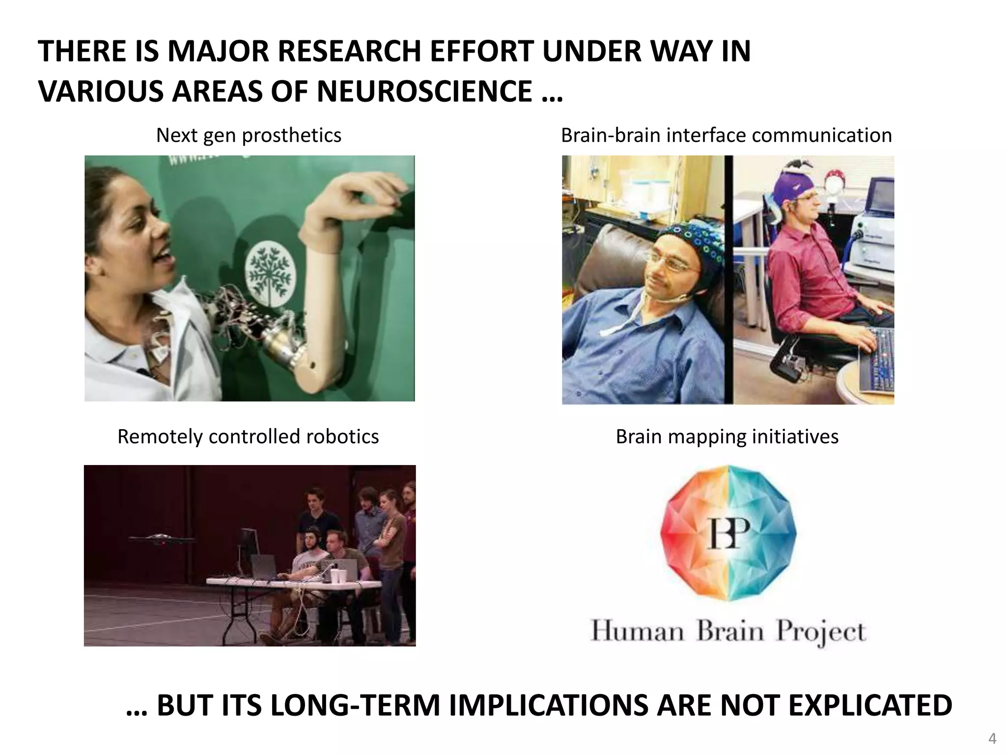 THERE IS MAJOR RESEARCH EFFORT UNDER WAY IN
VARIOUS AREAS OF NEUROSCIENCE …
Next gen prosthetics Brain-brain interface communication
Brain mapping initiatives
… BUT ITS LONG-TERM IMPLICATIONS ARE NOT EXPLICATED
Remotely controlled robotics
4
 
