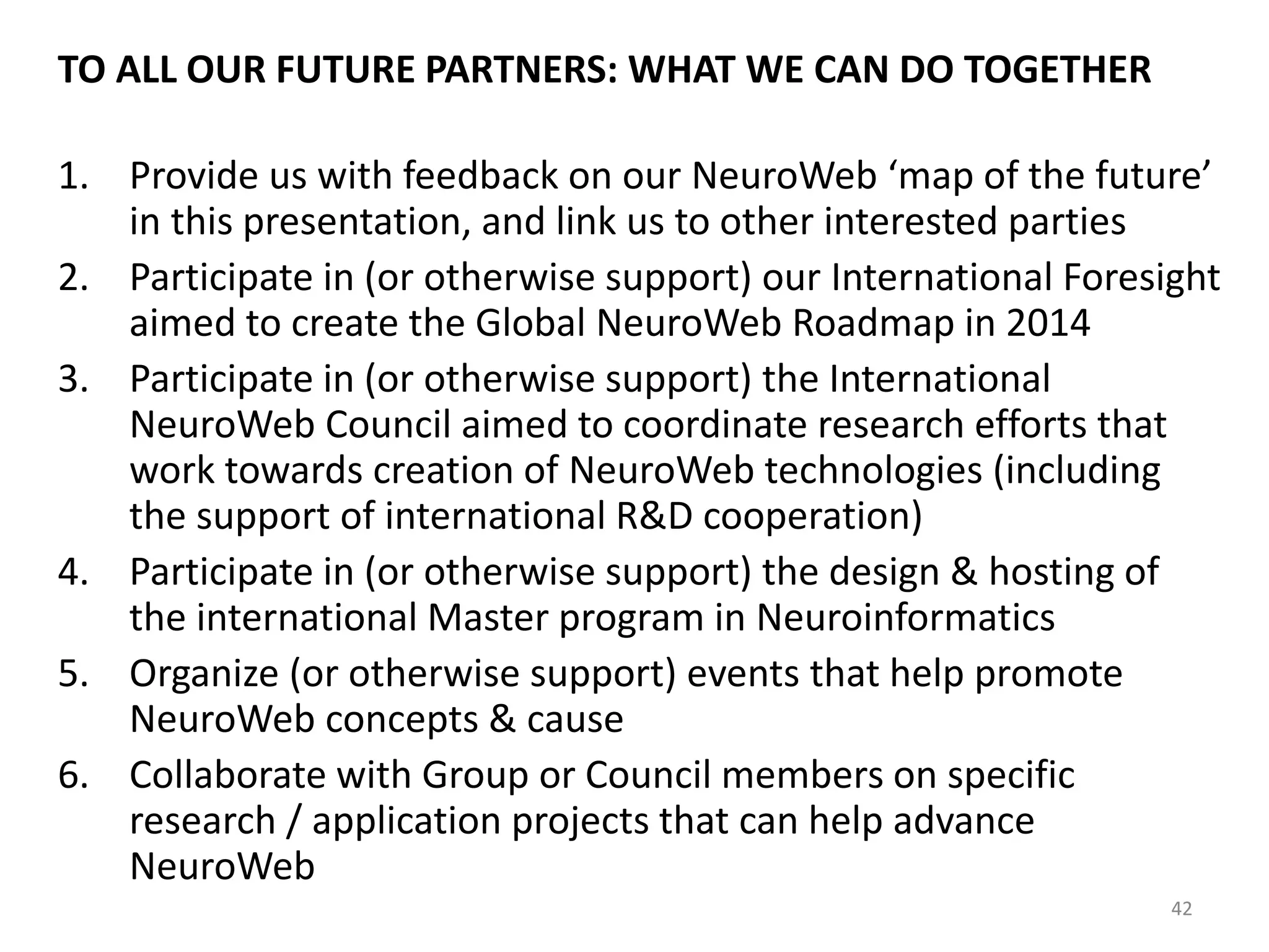 TO ALL OUR FUTURE PARTNERS: WHAT WE CAN DO TOGETHER
1. Provide us with feedback on our NeuroWeb ‘map of the future’
in this presentation, and link us to other interested parties
2. Participate in (or otherwise support) our International Foresight
aimed to create the Global NeuroWeb Roadmap in 2014
3. Participate in (or otherwise support) the International
NeuroWeb Council aimed to coordinate research efforts that
work towards creation of NeuroWeb technologies (including
the support of international R&D cooperation)
4. Participate in (or otherwise support) the design & hosting of
the international Master program in Neuroinformatics
5. Organize (or otherwise support) events that help promote
NeuroWeb concepts & cause
6. Collaborate with Group or Council members on specific
research / application projects that can help advance
NeuroWeb
42
 