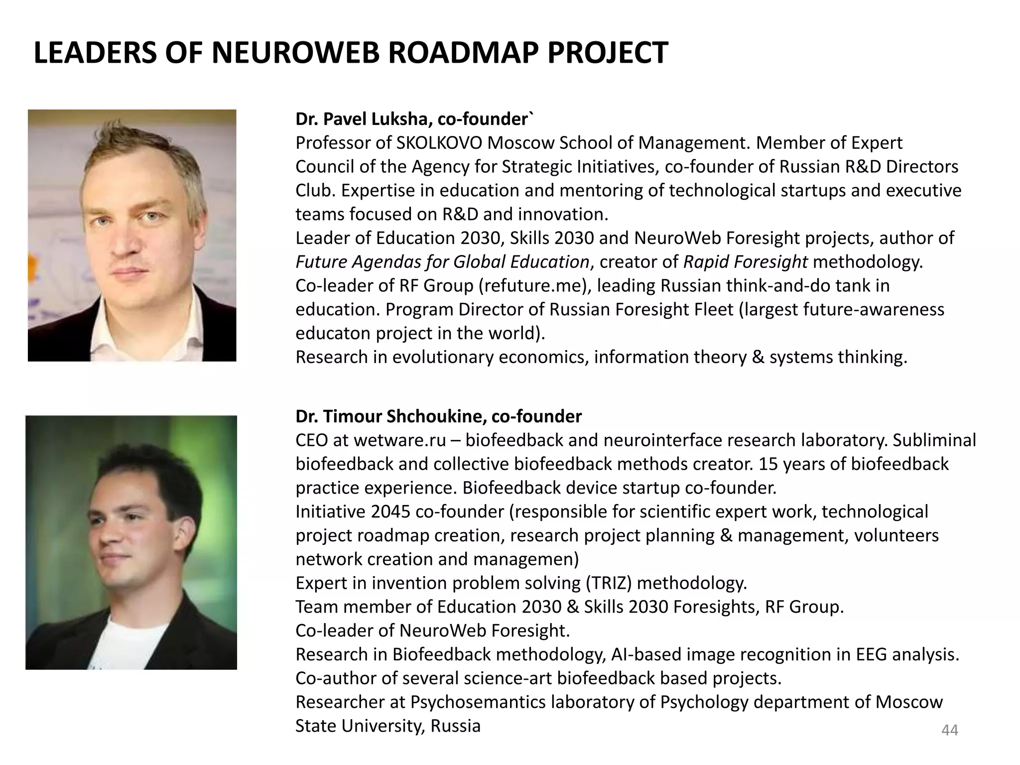 LEADERS OF NEUROWEB ROADMAP PROJECT
Dr. Pavel Luksha, co-founder`
Professor of SKOLKOVO Moscow School of Management. Member of Expert
Council of the Agency for Strategic Initiatives, co-founder of Russian R&D Directors
Club. Expertise in education and mentoring of technological startups and executive
teams focused on R&D and innovation.
Leader of Education 2030, Skills 2030 and NeuroWeb Foresight projects, author of
Future Agendas for Global Education, creator of Rapid Foresight methodology.
Co-leader of RF Group (refuture.me), leading Russian think-and-do tank in
education. Program Director of Russian Foresight Fleet (largest future-awareness
educaton project in the world).
Research in evolutionary economics, information theory & systems thinking.
Dr. Timour Shchoukine, co-founder
CEO at wetware.ru – biofeedback and neurointerface research laboratory. Subliminal
biofeedback and collective biofeedback methods creator. 15 years of biofeedback
practice experience. Biofeedback device startup co-founder.
Initiative 2045 co-founder (responsible for scientific expert work, technological
project roadmap creation, research project planning & management, volunteers
network creation and managemen)
Expert in invention problem solving (TRIZ) methodology.
Team member of Education 2030 & Skills 2030 Foresights, RF Group.
Co-leader of NeuroWeb Foresight.
Research in Biofeedback methodology, AI-based image recognition in EEG analysis.
Co-author of several science-art biofeedback based projects.
Researcher at Psychosemantics laboratory of Psychology department of Moscow
State University, Russia 44
 