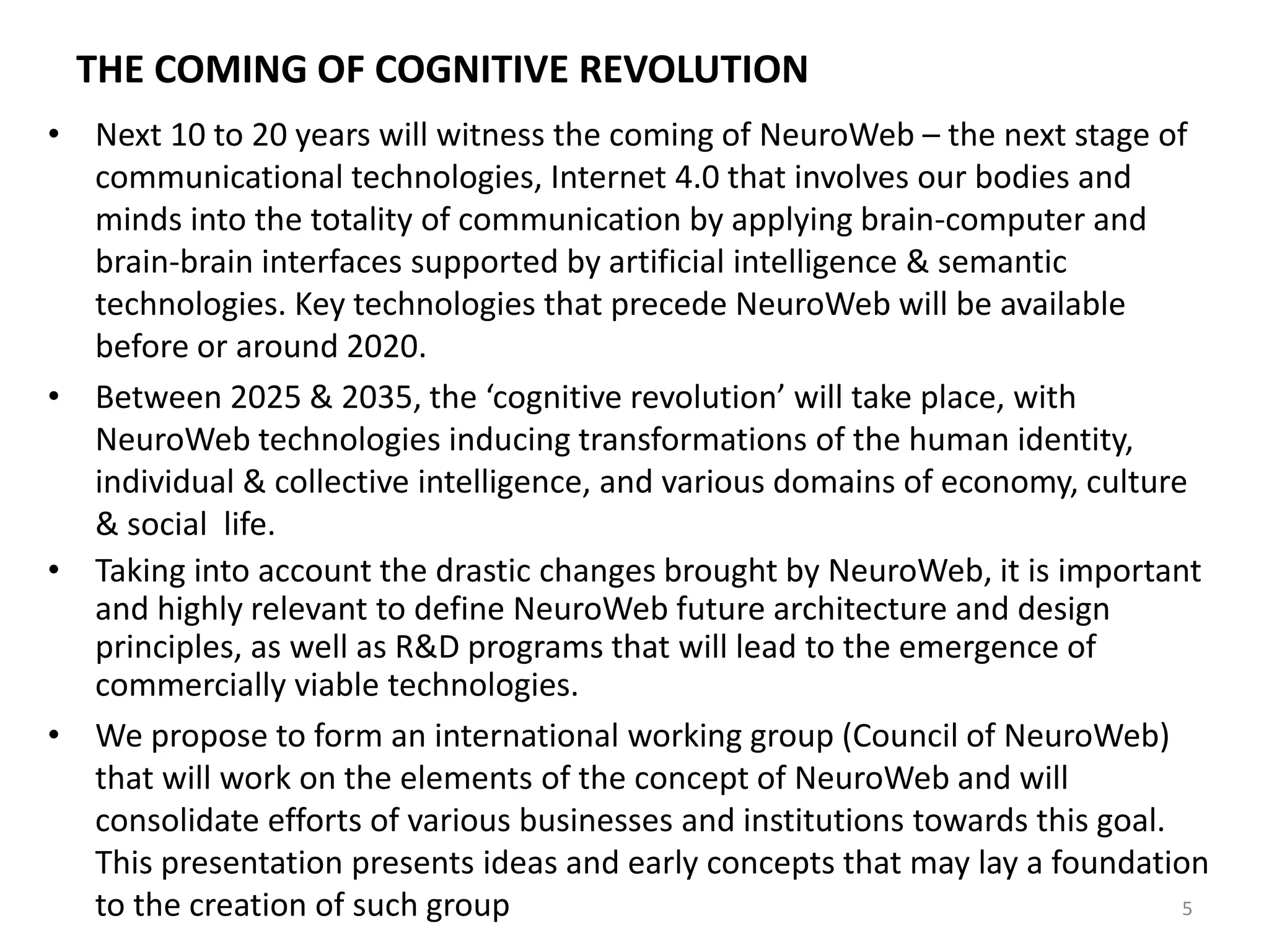 THE COMING OF COGNITIVE REVOLUTION
• Next 10 to 20 years will witness the coming of NeuroWeb – the next stage of
communicational technologies, Internet 4.0 that involves our bodies and
minds into the totality of communication by applying brain-computer and
brain-brain interfaces supported by artificial intelligence & semantic
technologies. Key technologies that precede NeuroWeb will be available
before or around 2020.
• Between 2025 & 2035, the ‘cognitive revolution’ will take place, with
NeuroWeb technologies inducing transformations of the human identity,
individual & collective intelligence, and various domains of economy, culture
& social life.
• Taking into account the drastic changes brought by NeuroWeb, it is important
and highly relevant to define NeuroWeb future architecture and design
principles, as well as R&D programs that will lead to the emergence of
commercially viable technologies.
• We propose to form an international working group (Council of NeuroWeb)
that will work on the elements of the concept of NeuroWeb and will
consolidate efforts of various businesses and institutions towards this goal.
This presentation presents ideas and early concepts that may lay a foundation
to the creation of such group 5
 