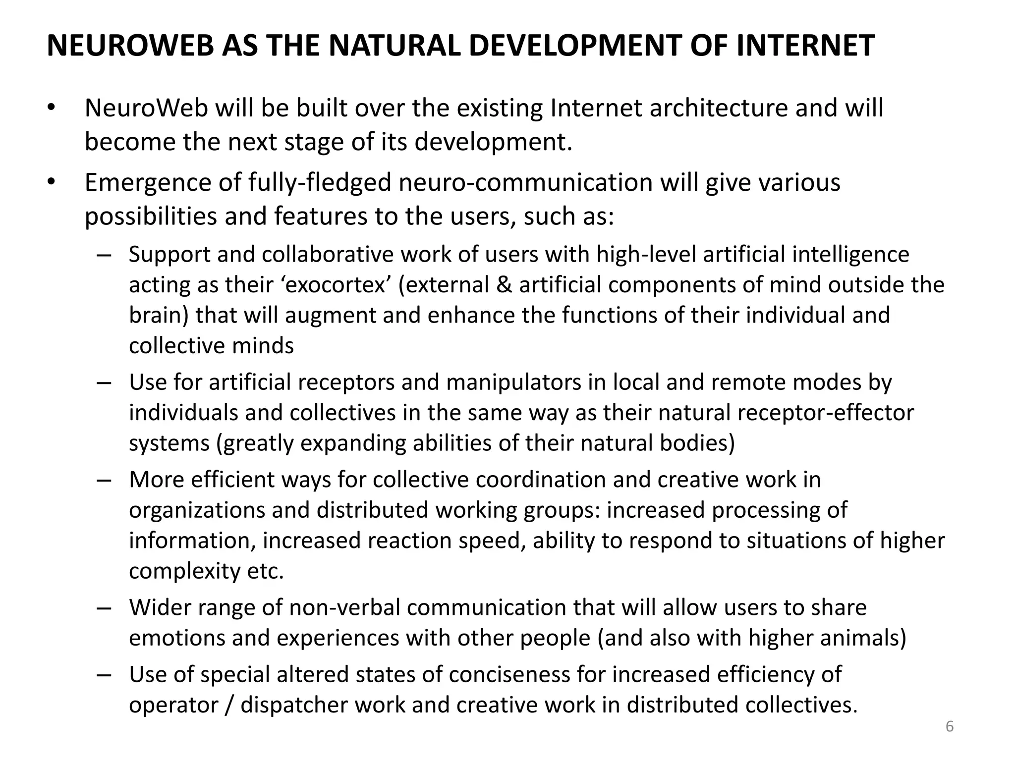 NEUROWEB AS THE NATURAL DEVELOPMENT OF INTERNET
• NeuroWeb will be built over the existing Internet architecture and will
become the next stage of its development.
• Emergence of fully-fledged neuro-communication will give various
possibilities and features to the users, such as:
– Support and collaborative work of users with high-level artificial intelligence
acting as their ‘exocortex’ (external & artificial components of mind outside the
brain) that will augment and enhance the functions of their individual and
collective minds
– Use for artificial receptors and manipulators in local and remote modes by
individuals and collectives in the same way as their natural receptor-effector
systems (greatly expanding abilities of their natural bodies)
– More efficient ways for collective coordination and creative work in
organizations and distributed working groups: increased processing of
information, increased reaction speed, ability to respond to situations of higher
complexity etc.
– Wider range of non-verbal communication that will allow users to share
emotions and experiences with other people (and also with higher animals)
– Use of special altered states of conciseness for increased efficiency of
operator / dispatcher work and creative work in distributed collectives.
6
 