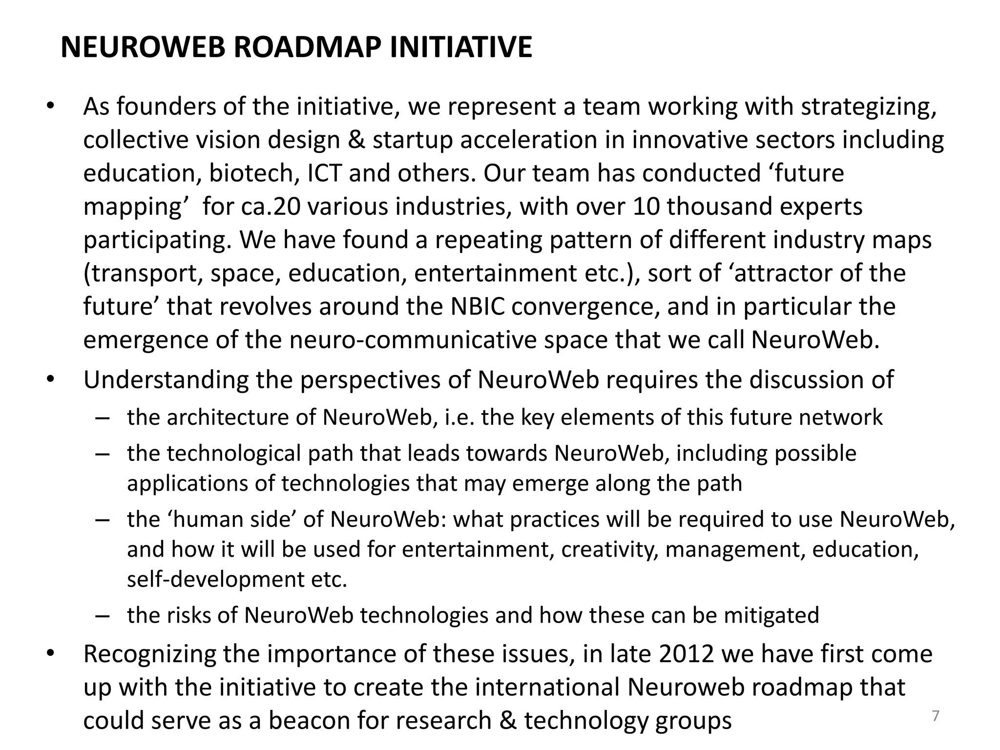 NEUROWEB ROADMAP INITIATIVE
• As founders of the initiative, we represent a team working with strategizing,
collective vision design & startup acceleration in innovative sectors including
education, biotech, ICT and others. Our team has conducted ‘future
mapping’ for ca.20 various industries, with over 10 thousand experts
participating. We have found a repeating pattern of different industry maps
(transport, space, education, entertainment etc.), sort of ‘attractor of the
future’ that revolves around the NBIC convergence, and in particular the
emergence of the neuro-communicative space that we call NeuroWeb.
• Understanding the perspectives of NeuroWeb requires the discussion of
– the architecture of NeuroWeb, i.e. the key elements of this future network
– the technological path that leads towards NeuroWeb, including possible
applications of technologies that may emerge along the path
– the ‘human side’ of NeuroWeb: what practices will be required to use NeuroWeb,
and how it will be used for entertainment, creativity, management, education,
self-development etc.
– the risks of NeuroWeb technologies and how these can be mitigated
• Recognizing the importance of these issues, in late 2012 we have first come
up with the initiative to create the international Neuroweb roadmap that
could serve as a beacon for research & technology groups 7
 