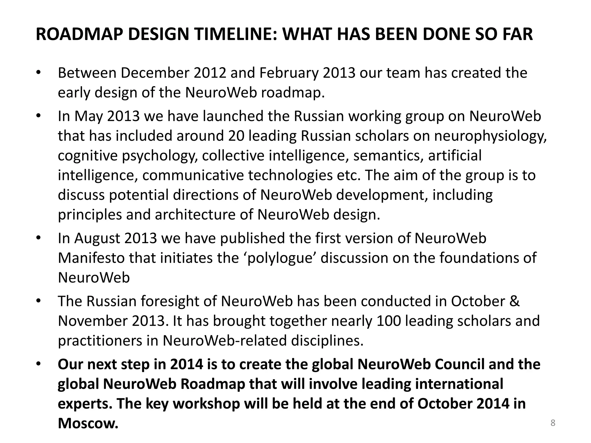 ROADMAP DESIGN TIMELINE: WHAT HAS BEEN DONE SO FAR
• Between December 2012 and February 2013 our team has created the
early design of the NeuroWeb roadmap.
• In May 2013 we have launched the Russian working group on NeuroWeb
that has included around 20 leading Russian scholars on neurophysiology,
cognitive psychology, collective intelligence, semantics, artificial
intelligence, communicative technologies etc. The aim of the group is to
discuss potential directions of NeuroWeb development, including
principles and architecture of NeuroWeb design.
• In August 2013 we have published the first version of NeuroWeb
Manifesto that initiates the ‘polylogue’ discussion on the foundations of
NeuroWeb
• The Russian foresight of NeuroWeb has been conducted in October &
November 2013. It has brought together nearly 100 leading scholars and
practitioners in NeuroWeb-related disciplines.
• Our next step in 2014 is to create the global NeuroWeb Council and the
global NeuroWeb Roadmap that will involve leading international
experts. The key workshop will be held at the end of October 2014 in
Moscow. 8
 