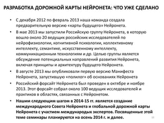 РАЗРАБОТКА ДОРОЖНОЙ КАРТЫ НЕЙРОНЕТА: ЧТО УЖЕ СДЕЛАНО
• С декабря 2012 по февраль 2013 наша команда создала
предварительную версию «карты будущего» Нейронета.
• В мае 2013 мы запустили Российскую группу Нейронета, в которую
вошло около 20 ведущих российских исследователей по
нейрофизиологии, когнитивной психологии, коллективному
интеллекту, семантике, искусственному интеллекту,
коммуникационным технологиям и др. Целью группы является
обсуждение потенциальных направлений развития Нейронета,
включая принципы и архитектуру будущего Нейронета.
• В августе 2013 мы опубликовали первую версию Манифеста
Нейронета, запустившую «полилог» об основаниях Нейронета
• Российский форсайт Нейронета был проведен в октябре и ноябре
2013. Этот форсайт собрал около 100 ведущих исследователей и
практиков в областях, связанных с Нейронетом.
• Нашим следующим шагом в 2014-15 гг. является создание
международного Совета Нейронета и глобальной дорожной карты
Нейронета с участием международых экспертов. Посвященные этой
теме семинары планируются на осень 2014 г. и далее. 10
 