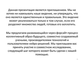 11
Данная презентация является приглашением. Мы не
хотим ни навязывать наше видение, ни утверждать, что
оно является единственным и правильным. Это видение
может реализоваться только в том случае, если его
разделяет множество людей, готовых его воплотить.
Мы предлагаем развивающийся через форсайт-процесс
коллективный образ будущего, совместно создаваемый
учеными, производителями технологий и
пользователями нейро-решений. Мы приглашаем вас
принять участие в совместном исследовании,
следующий шаг которого может быть сделан с вашей
помощью.
 