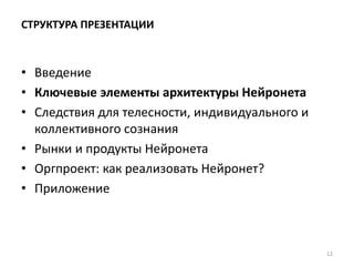 СТРУКТУРА ПРЕЗЕНТАЦИИ
• Введение
• Ключевые элементы архитектуры Нейронета
• Следствия для телесности, индивидуального и
коллективного сознания
• Рынки и продукты Нейронета
• Оргпроект: как реализовать Нейронет?
• Приложение
12
 