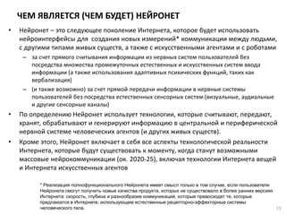 ЧЕМ ЯВЛЯЕТСЯ (ЧЕМ БУДЕТ) НЕЙРОНЕТ
• Нейронет – это следующее поколение Интернета, которое будет использовать
нейроинтерфейсы для создания новых измерений* коммуникации между людьми,
с другими типами живых существ, а также с искусственными агентами и с роботами
– за счет прямого считывания информации из нервных систем пользователей без
посредства множества промежуточных естественных и искусственных систем ввода
информации (а также использования адаптивных психических функций, таких как
вербализация)
– (и также возможно) за счет прямой передачи информации в нервные системы
пользователей без посредства естественных сенсорных систем (визуальные, аудиальные
и другие сенсорные каналы)
• По определению Нейронет использует технологии, которые считывают, передают,
хранят, обрабатывают и генерируют информацию в центральной и периферической
нервной системе человеческих агентов (и других живых существ).
• Кроме этого, Нейронет включает в себя все аспекты технологической реальности
Интернета, которые будут существовать к моменту, когда станут возможными
массовые нейрокоммуникации (ок. 2020-25), включая технологии Интернета вещей
и Интернета искусственных агентов
* Реализация полнофункционального Нейронета имеет смысл только в том случае, если пользователи
Нейронета смогут получить новые качества продукта, которых не существовало в более ранних версиях
Интернета: скорость, глубина и разнообразие коммуникаций, которые превосходят те, которые
предлаюатся в Интернете, использующем естественные рецепторно-эффекторные системы
человеческого тела. 13
 