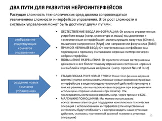 ДВА ПУТИ ДЛЯ РАЗВИТИЯ НЕЙРОИНТЕРФЕЙСОВ
20
отображение
существующих
«рычагов
управления»
Растущая сложность технологических сред должна сопровождаться
увеличением сложности интерфейсов управления. Этот рост сложности в
системах управления может быть достигнут двумя путями:
• ОЕСТЕСТВЛЕНИЕ ВВОДА ИНФОРМАЦИИ: От сильно ограниченных
устройств ввода (напр. клавиатура и мышь) мы движемся к
«естественным интерфейсам», использующим позу тела (Kinect),
мышечное напряжение (Myo) или направлении фокуса глаз (Tobii)
• ПРЯМОЙ НЕРВНЫЙ ВВОД: От «естественных интфейсов» мы
переходим к прямому считыванию нервных паттернов через
нейроинтерфейсы
• ПОВЫШЕНИЕ РАЗРЕШЕНИЯ: От простого чтения паттернов мы
движемся к все более точному отражению состояния нервных
ансамблий и отдельных нейронов (напр. проект Neural Dust)
создание новых
«рычагов
управления»
• СТАРАЯ СОБАКА УЧИТ НОВЫЕ ТРЮКИ: Наше тело (и наша нервная
система) учится использовать сложные новые возможности новых
интерфейосов в виде последовательностей действий (примерно в
том же режиме, как мы переключаем передачи при вождении или
используем «горячие клавиши» при печати). Эти
последовательности можно освоить напр. через тренинг с БОС.
• МАЛЕНЬКИЕ ПОМОЩНИКИ: Мы можем использовать
искусственных агентов для поддержки комплексных психических
операций с использованием интерфейсов (эти искусственные
интеллекты будут отображать и воспроизводить наши рутинные
действия, становясь постепенной заменой психике в рутинных
операциях)
 