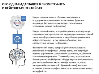 ОБОЮДНАЯ АДАПТАЦИЯ В БИОМЕТРИ-НЕТ-
И НЕЙРОНЕТ-ИНТЕРФЕЙСАХ
23
Искусственные агенты обучаются отражать и
поддерживать различные когнитивные функции
индивида (которые также могут стать новыми
«словами» «языка Нейронета»)
Искусственный агент, который отражает и ре-картирует
семантические пространства индивидуальных состояний
ума и тела (представленные в виде биометрических и
нейро-паттернов) и постоянно обновляет его
соответствие «языку Нейронета»
Человеческий агент, который учится использовать
различные интерфейсы. Скорее всего, это потребует
навыка управления состояниями сознания , особенно в
коллективном режиме. Таким образом, пользователи
Биометри-Нета и Нейронета будут изучать специфичные
для интерфейсов психотехники (в частности, через
методики биологической обратной связи), которые
позволят повысить эффективность использования новых
интерфейсов.
ИА
ИА
 