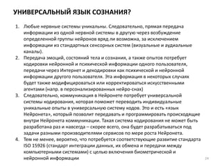 УНИВЕРСАЛЬНЫЙ ЯЗЫК СОЗНАНИЯ?
24
1. Любые нервные системы уникальны. Следовательно, прямая передача
информации из одной нервной системы в другую через возбуждение
определенной группы нейронов вряд ли возможна, за исключением
информации из стандартных сенсорных систем (визуальные и аудиальные
каналы).
2. Передача эмоций, состояний тела и сознания, а также опытов потребует
кодировки нейронной и психической информации одного пользователя,
передачи через Интернет и декодировки как психической и нейронной
информации другого пользователя. Эта информация в некоторых случаях
будет также модифицироваться или корректироваться искусственными
агентами (напр. в персонализированных нейро-снах)
3. Следовательно, коммуникация в Нейронете потребует универсальной
системы кодирования, которая поможет переводить индивидуальные
уникальные опыты в универсальную систему кодов. Это и есть «язык
Нейронета», который позволит передавать и программировать происходящие
внутри Нейронета коммуникации. Такая система кодирования не может быть
разработана раз и навсегда – скорее всего, она будет разрабатываться под
задачи разными производителями сервисов по мере роста Нейронета.
4. Тем не менее, вероятно, что потребуется соответствующие развитие стандарта
ISO 15926 (стандарт интеграции данных, их обмена и передачи между
компьютерными системами) с целью включения биометрической и
нейронной информации
 