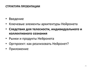 СТРУКТУРА ПРЕЗЕНТАЦИИ
• Введение
• Ключевые элементы архитектуры Нейронета
• Следствия для телесности, индивидуального и
коллективного сознания
• Рынки и продукты Нейронета
• Оргпроект: как реализовать Нейронет?
• Приложение
26
 