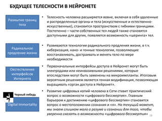 БУДУЩЕЕ ТЕЛЕСНОСТИ В НЕЙРОНЕТЕ
28
Размытие границ
тела
• Телесность человека расширяется вовне, включая в себя удаленные
и распределенные органы и тела (искусственные и естественно-
искусственные), становится пространством с гибкими границами.
Постепенно – части собственных тел людей также становятся
доступными для других, появляется возможность «шеринга» тел.
Радикальное
продление жизни
• Развиваются технологии радикального продления жизни, в т.ч.
киберизация, нано- и генные технологии, позволяющие
восстанавливать, достраивать и менять тело по мере
необходимости
Оестествление
интерфейсов
Интернета
• Первоначальные интерфейсы доступа в Нейронет могут быть
электродами или неинвазивными решениями, которые
впоследствии могут быть заменены на микроимпланты. Итоговым
вероятным решением является генная модификация, позволяющая
выращивать «орган доступа в Нейронет».
Digital Immortality
• Развитие цифровых копий человека в Сети ставит практический
вопрос о возможности «цифрового бессмертия». Главным
барьером к достижению «цифрового бессмертия» становится
вопрос о местоположении сознания и «я». На текущий момент,
мы знаем слишком мало о разуме и сознании для того, чтобы
уверенно сказать о возможности «цифрового бессмертия»
Черный лебедь
 